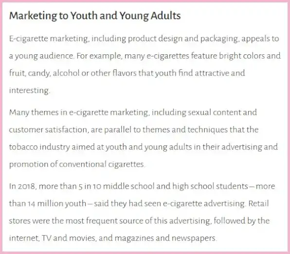 A 2019 US Surgeon General's report entitled "Marketing to Youth and Young Adults". The accompanying text states, "E-cigarette marketing, including product design and packaging, appeals to a young audience. For example, many e-cigarettes feature bright colors and fruit, candy, alcohol or other flavors that youth find attractive and interesting. Many themes in e-cigarette marketing, including sexual content and customer satisfaction, are parallel to themes and techniques that the tobacco industry aimed at youth and young adults in their advertising and promotion of conventional cigarettes. In 2018, more than 5 in 10 middle school and high school students – more than 14 million youth – said they had seen e-cigarette advertising. Retail stores were the most frequent source of this advertising, followed by the internet, TV and movies, and magazines and newspapers."