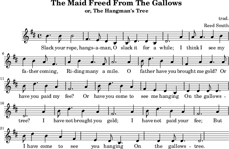 \header {
tagline = ""
title = "The Maid Freed From The Gallows"
subtitle = "or, The Hangman's Tree"
composer = "trad."
arranger = "Reed Smith"
}
\score {
\relative c''' {
\key b \minor
\set Score.tempoHideNote = ##t
\tempo 2. = 35
\time 4/4
\bar ""
b,4. b8 b2
fis4. e8 d4 b4
b8 d4. d4 b4
d2.
a'4
a8 a4. a4 b4
d4 b4 a8 fis4.
a4 b4 a4. fis8
a2.
a4
b8 d4. b4 a4
fis4 a4 a4. a8
b8 d4. b4 a4
fis2.
a4
b8 d4. b4 a4
fis4 e4 d4 b4
d4 d4 d8 d4.
d2.
a'4
b8 d4. b4 a4
fis2. a4
b8 d4. b4 a4
fis2. a4
b8 d4 b4 a4
fis4 e4 d8 b4.
d4 d4 d8 d4.
d2.
}
\addlyrics {
Slack your rope, hangs- -- a- -- man,
O slack it for a while;
I think I see my fa -- ther com -- ing,
Ri -- ding many a mile.
O fa -- ther have you brought me gold?
Or have you paid my fee?
Or have you come to see me hang -- ing
On the gall -- ows -- tree?
I have not brought you gold;
I have not paid your fee;
But I have come to see you hang -- ing
On the gall -- ows -- tree.
}
\midi { }
\layout { }
}
