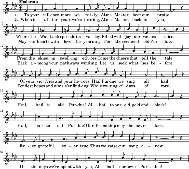 { \language "english"
\new Voice \relative c'
{ \set Staff.midiInstrument = #"brass section" \set Score.tempoHideNote = ##t \tempo "Moderato" 4 = 160 \stemUp \clef treble \key af \major \time 2/4 \autoBeamOff
ef4 f g af g af g8 af
g af bf4 af ef f g2~g4 r \bar "" \break
g4 af a bf a bf a8 bf
a bf c4 bf ef, df' c2~c4 r \bar "" \break
ef,4 f g af g af g8 af
g af ef'4 c bf af df2~df4 \bar "" \break
af8 af bf4. bf8 b4. b8 c4. df8
ef c bf af c2 bf bf~bf4 r \bar "" \break
ef,2 f4 g af4. bf8 c4
c df df8 df af4 bf8 bf c2~c4 r \bar "" \break
c2 c4 bf af4. bf8 c4
c bf f8 g af4 g8 f bf2~bf4 r \bar "" \break
ef,4. ef8 f4 g af4. bf8 c4
c8 c df4 df af bf c2~c4 r \bar "" \break
f,4. g8 af4 f ef af c
ef, f4. c'8 bf4. af8 af2~af4 r
}
\addlyrics {\set stanza = #"1. "
To your call once more we ral -- ly;
Al -- ma Ma -- ter hear our praise;
Where the Wa -- bash spreads its val -- ley,
Filled with joy our voic -- es raise.
From the skies in swell -- ing ech -- oes
Come the cheers that tell the tale
Of your vic -- t'ries and your he -- roes,
Hail Pur -- due! we sing all hail!
Hail, hail to old Pur -- due!
All hail to our old gold and black!
Hail, hail to old Pur -- due!
Our friend -- ship may she nev -- er lack.
Ev -- er grate -- ful, ev -- er true,
Thus we raise our song a -- new
Of the days we've spent with you,
All hail our own Pur -- due!
}
\addlyrics {\set stanza = #"2. "
When in af -- ter years we're turn -- ing,
Al -- ma Ma -- ter, back to you,
May our hearts with love be yearn -- ing
For the scenes of old Pur -- due.
Back a -- mong your path -- ways wind -- ing
Let us seek what lies be -- fore,
Fond -- est hopes and aims e'er find -- ing,
While we sing of days of yore.
}
}